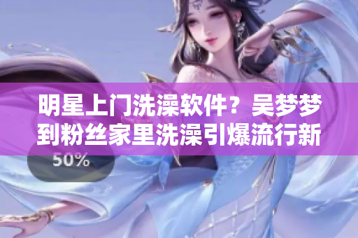 明星上門洗澡軟件？吳夢(mèng)夢(mèng)到粉絲家里洗澡引爆流行新業(yè)態(tài)