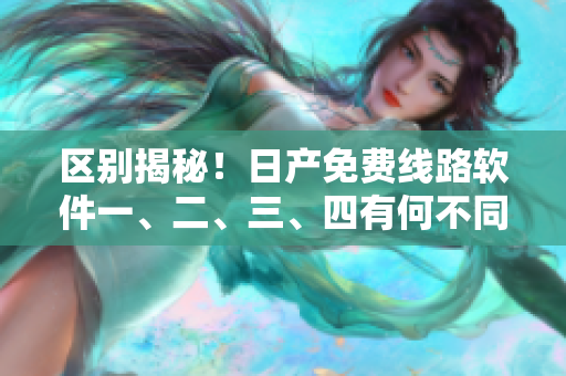區(qū)別揭秘！日產(chǎn)免費(fèi)線路軟件一、二、三、四有何不同？
