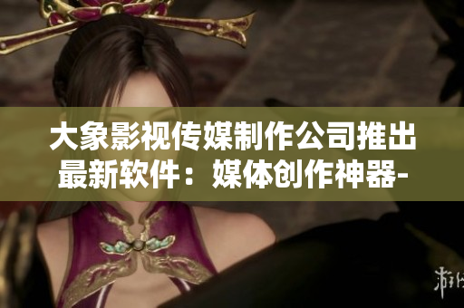 大象影視傳媒制作公司推出最新軟件：媒體創(chuàng)作神器-助力文章創(chuàng)作和編輯！