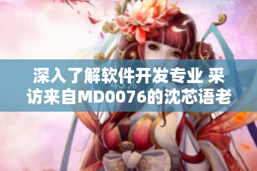 深入了解軟件開(kāi)發(fā)專業(yè) 采訪來(lái)自MD0076的沈芯語(yǔ)老師家訪