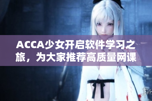 ACCA少女開(kāi)啟軟件學(xué)習(xí)之旅，為大家推薦高質(zhì)量網(wǎng)課視頻！