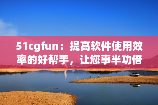 51cgfun：提高軟件使用效率的好幫手，讓您事半功倍