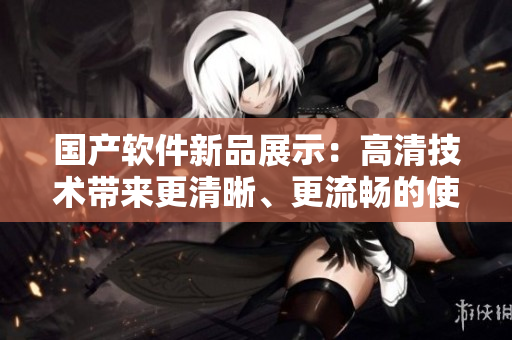 國產(chǎn)軟件新品展示：高清技術(shù)帶來更清晰、更流暢的使用體驗