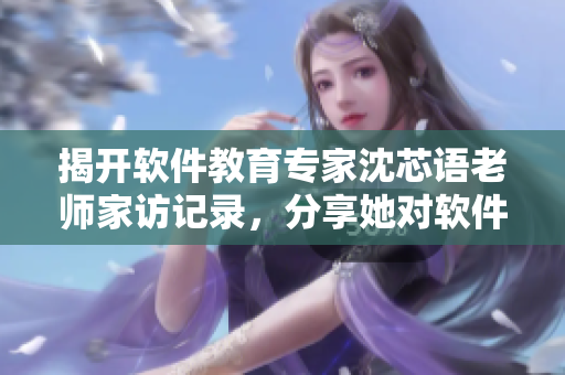 揭開軟件教育專家沈芯語老師家訪記錄，分享她對軟件培訓(xùn)的深入洞察
