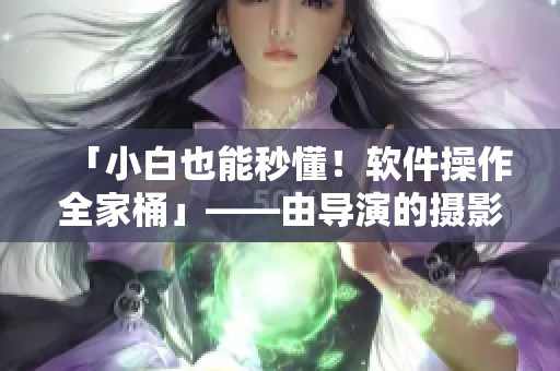 「小白也能秒懂！軟件操作全家桶」——由導(dǎo)演的攝影課hl啟發(fā)的軟件教學(xué)
