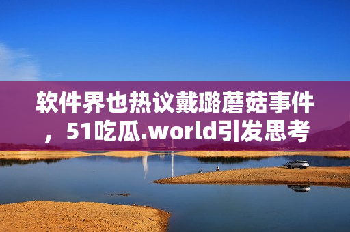 軟件界也熱議戴璐蘑菇事件，51吃瓜.world引發(fā)思考