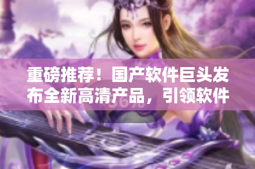 重磅推薦！國產軟件巨頭發(fā)布全新高清產品，引領軟件領域新一輪技術革新