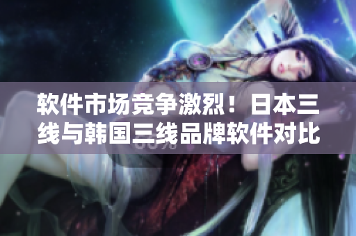 軟件市場競爭激烈！日本三線與韓國三線品牌軟件對比分析