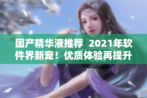 國產(chǎn)精華液推薦  2021年軟件界新寵！優(yōu)質(zhì)體驗(yàn)再提升