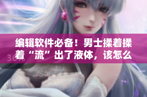 編輯軟件必備！男士揉著揉著“流”出了液體，該怎么應(yīng)對？