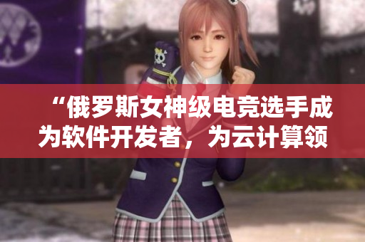 “俄羅斯女神級(jí)電競(jìng)選手成為軟件開(kāi)發(fā)者，為云計(jì)算領(lǐng)域注入新活力！”