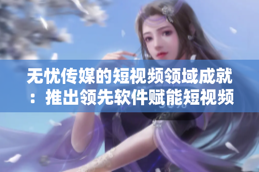 無(wú)憂傳媒的短視頻領(lǐng)域成就：推出領(lǐng)先軟件賦能短視頻創(chuàng)作