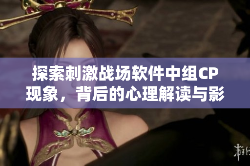 探索刺激戰(zhàn)場(chǎng)軟件中組CP現(xiàn)象，背后的心理解讀與影響分析