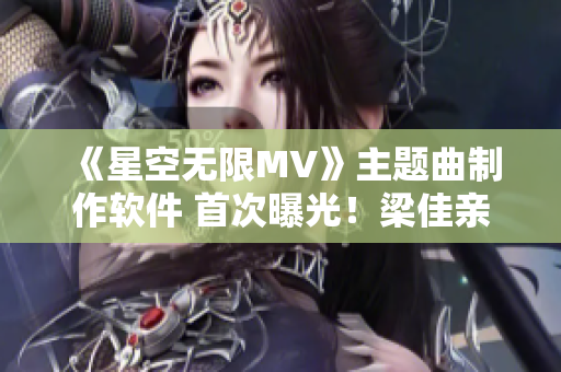 《星空無限MV》主題曲制作軟件 首次曝光！梁佳親自演示制作過程！