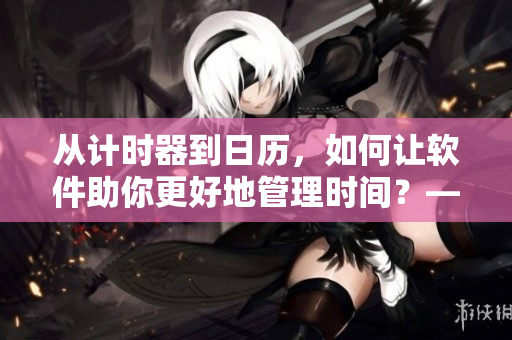 從計時器到日歷，如何讓軟件助你更好地管理時間？——重塑時間觀念
