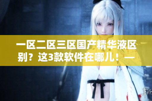 一區(qū)二區(qū)三區(qū)國產(chǎn)精華液區(qū)別？這3款軟件在哪兒！——相信您一定沒用過！