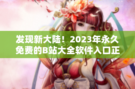 發(fā)現(xiàn)新大陸！2023年永久免費(fèi)的B站大全軟件入口正式發(fā)布！