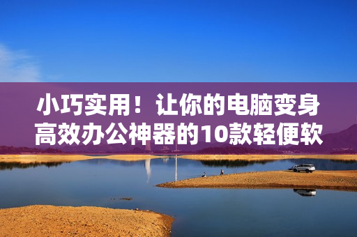 小巧實(shí)用！讓你的電腦變身高效辦公神器的10款輕便軟件推薦