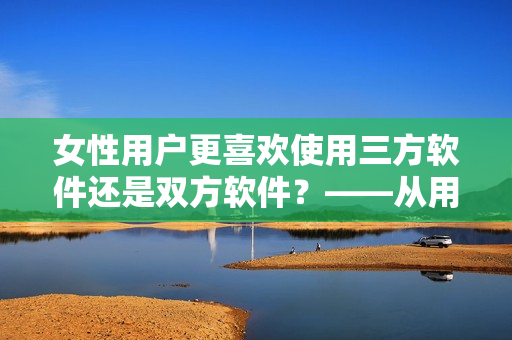 女性用戶更喜歡使用三方軟件還是雙方軟件？——從用戶角度探討