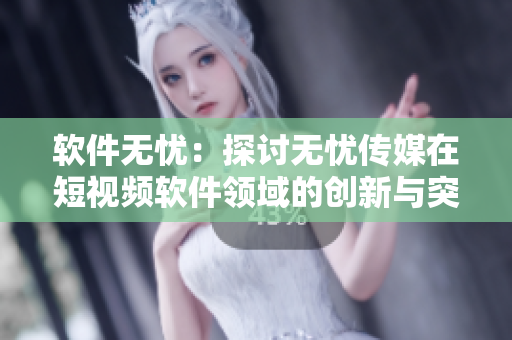 軟件無憂：探討無憂傳媒在短視頻軟件領(lǐng)域的創(chuàng)新與突破