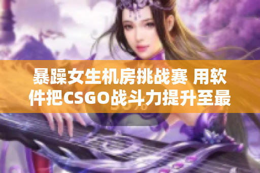 暴躁女生機(jī)房挑戰(zhàn)賽 用軟件把CSGO戰(zhàn)斗力提升至最高！