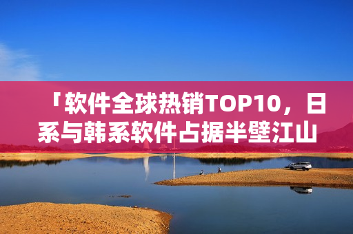 「軟件全球熱銷TOP10，日系與韓系軟件占據(jù)半壁江山」