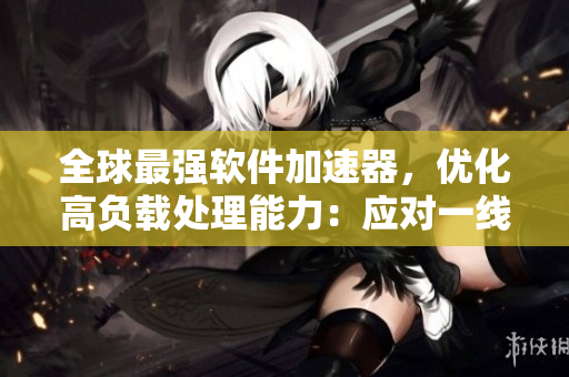 全球最強(qiáng)軟件加速器，優(yōu)化高負(fù)載處理能力：應(yīng)對(duì)一線二線三線顯卡