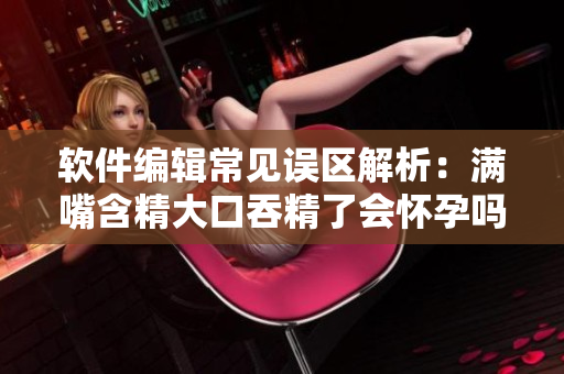 軟件編輯常見誤區(qū)解析：滿嘴含精大口吞精了會懷孕嗎