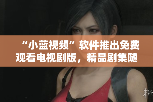“小藍(lán)視頻”軟件推出免費(fèi)觀看電視劇版，精品劇集隨時追看！
