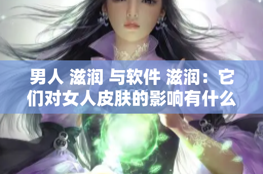男人 滋潤 與軟件 滋潤：它們對女人皮膚的影響有什么不同？