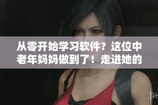 從零開(kāi)始學(xué)習(xí)軟件？這位中老年媽媽做到了！走進(jìn)她的學(xué)習(xí)經(jīng)驗(yàn)
