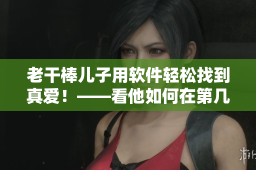 老干棒兒子用軟件輕松找到真愛！——看他如何在第幾集中實現(xiàn)老農(nóng)民的心愿