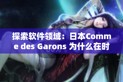 探索軟件領域：日本Comme des Garons 為什么在時尚界備受矚目？