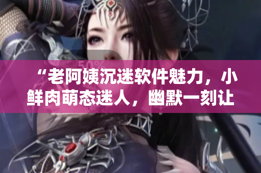 “老阿姨沉迷軟件魅力，小鮮肉萌態(tài)迷人，幽默一刻讓你心動(dòng)！”