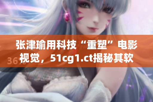 張津瑜用科技“重塑”電影視覺，51cg1.ct揭秘其軟件利器