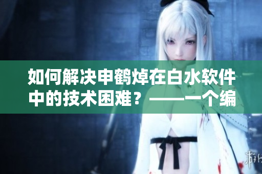 如何解決申鶴焯在白水軟件中的技術(shù)困難？——一個編輯的視角