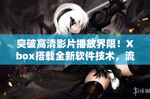 突破高清影片播放界限！Xbox搭載全新軟件技術(shù)，流暢播放無壓力