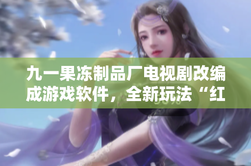 九一果凍制品廠電視劇改編成游戲軟件，全新玩法“紅桃”震撼上線！