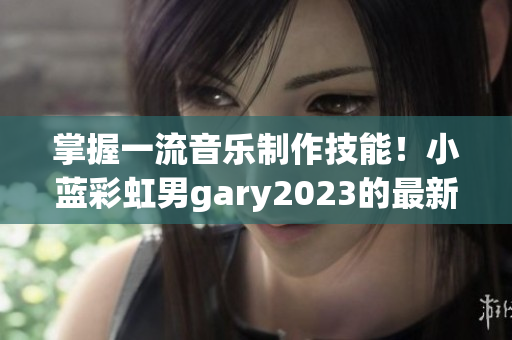 掌握一流音樂制作技能！小藍(lán)彩虹男g(shù)ary2023的最新音樂軟件嘗鮮