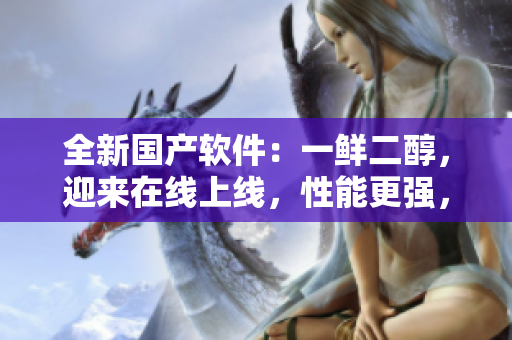 全新國產(chǎn)軟件：一鮮二醇，迎來在線上線，性能更強，用戶體驗更佳！