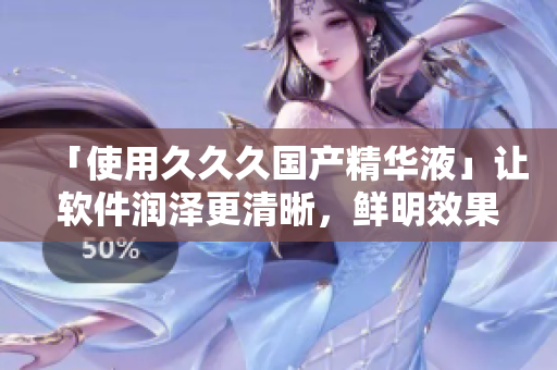 「使用久久久國產(chǎn)精華液」讓軟件潤澤更清晰，鮮明效果提升！