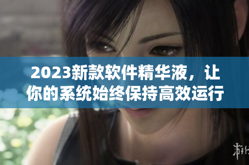 2023新款軟件精華液，讓你的系統(tǒng)始終保持高效運(yùn)行！