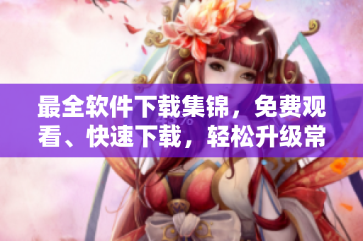 最全軟件下載集錦，免費(fèi)觀看、快速下載，輕松升級常用工具！