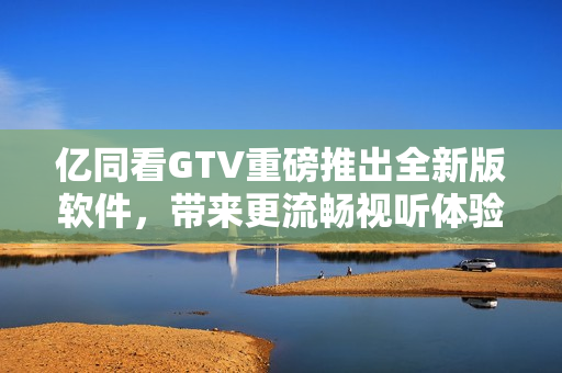 億同看GTV重磅推出全新版軟件，帶來更流暢視聽體驗！