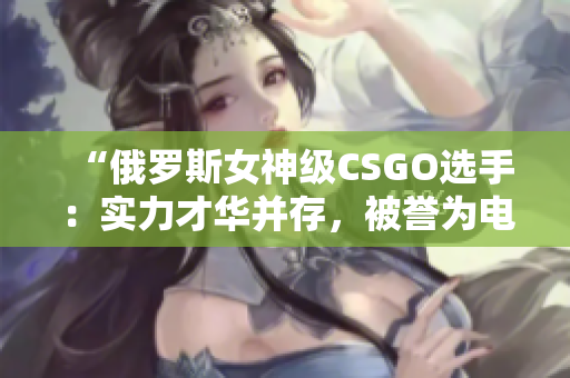 “俄羅斯女神級CSGO選手：實力才華并存，被譽(yù)為電競軟件界的女王”
