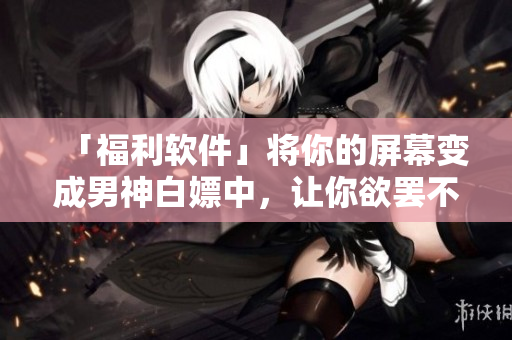 「福利軟件」將你的屏幕變成男神白嫖中，讓你欲罷不能！
