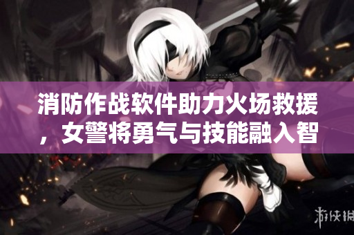 消防作戰(zhàn)軟件助力火場救援，女警將勇氣與技能融入智慧執(zhí)勤