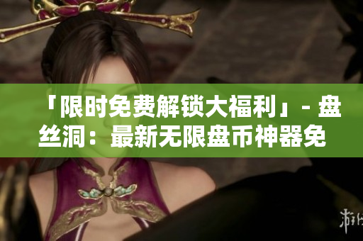 「限時免費解鎖大福利」- 盤絲洞：最新無限盤幣神器免費打包下載！