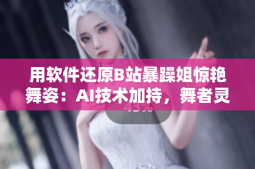 用軟件還原B站暴躁姐驚艷舞姿：AI技術(shù)加持，舞者靈動呈現(xiàn)