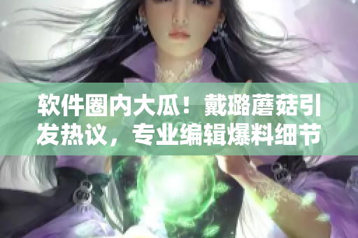 軟件圈內(nèi)大瓜！戴璐蘑菇引發(fā)熱議，專業(yè)編輯爆料細節(jié)